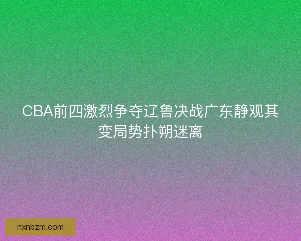 CBA前四激烈争夺辽鲁决战广东静观其变局势扑朔迷离 CBA前四激烈争夺辽鲁决战广东静观其变局势扑朔迷离