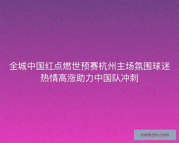 全城中国红点燃世预赛杭州主场氛围球迷热情高涨助力中国队冲刺 全城中国红点燃世预赛杭州主场氛围球迷热情高涨助力中国队冲刺