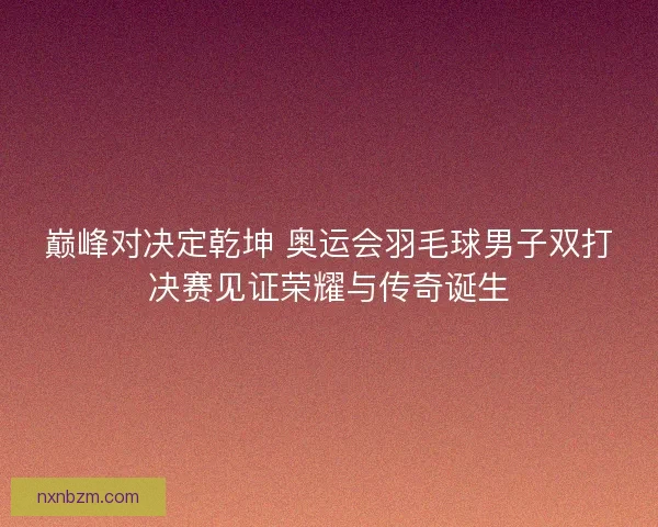 巅峰对决定乾坤 奥运会羽毛球男子双打决赛见证荣耀与传奇诞生