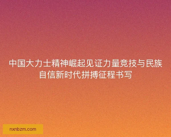 中国大力士精神崛起见证力量竞技与民族自信新时代拼搏征程书写 中国大力士精神崛起见证力量竞技与民族自信新时代拼搏征程书写