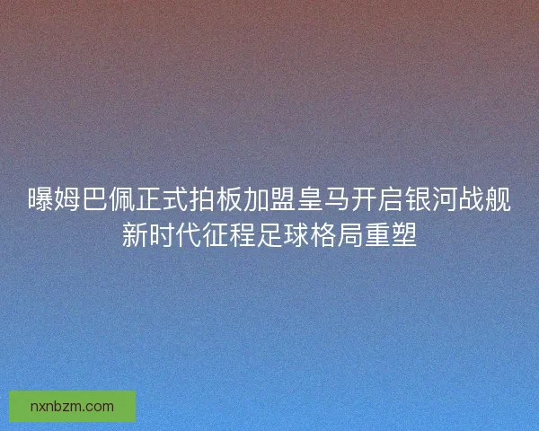 曝姆巴佩正式拍板加盟皇马开启银河战舰新时代征程足球格局重塑