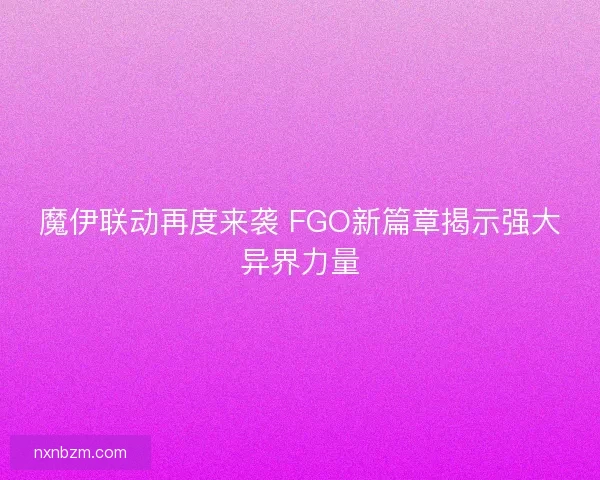 魔伊联动再度来袭 FGO新篇章揭示强大异界力量