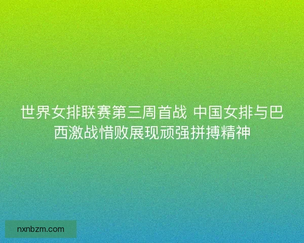 世界女排联赛第三周首战 中国女排与巴西激战惜败展现顽强拼搏精神
